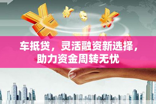 神农架车抵贷，灵活融资新选择，助力资金周转无忧